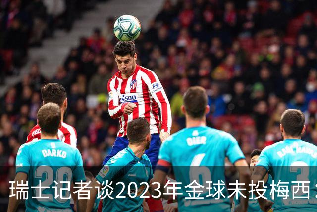 瑞士记者谈2023年金球未投梅西：不喜欢他在世界杯上对荷兰的行为